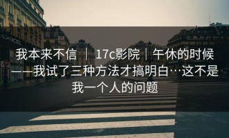 我本来不信 ｜ 17c影院｜午休的时候——我试了三种方法才搞明白…这不是我一个人的问题