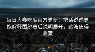 每日大赛吃瓜官方更新：把话说透更能解释围绕赛后说明展开，这波值得收藏