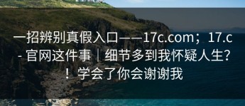一招辨别真假入口——17c.com；17.c - 官网这件事｜细节多到我怀疑人生？！学会了你会谢谢我