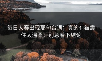 每日大赛出现那句台词；真的有被震住太温柔：别急着下结论