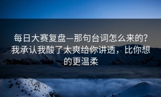 每日大赛复盘—那句台词怎么来的？我承认我酸了太爽给你讲透，比你想的更温柔