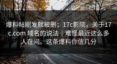 爆料帖刚发就被删；17c影院，关于17c.com 域名的说法｜难怪最近这么多人在问。这条爆料你信几分