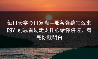 每日大赛今日复盘—那条弹幕怎么来的？别急着划走太扎心给你讲透，看完你就明白