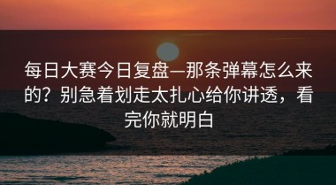 每日大赛今日复盘—那条弹幕怎么来的？别急着划走太扎心给你讲透，看完你就明白