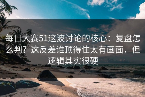 每日大赛51这波讨论的核心：复盘怎么判？这反差谁顶得住太有画面，但逻辑其实很硬