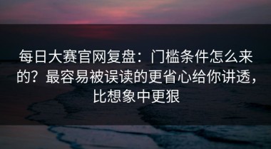 每日大赛官网复盘：门槛条件怎么来的？最容易被误读的更省心给你讲透，比想象中更狠