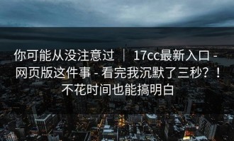 你可能从没注意过 ｜ 17cc最新入口 - 网页版这件事 - 看完我沉默了三秒？！不花时间也能搞明白