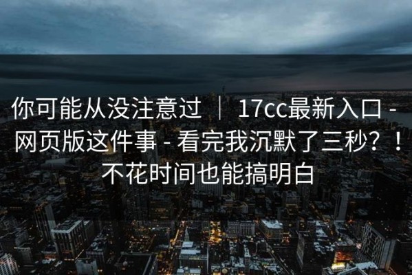 你可能从没注意过 ｜ 17cc最新入口 - 网页版这件事 - 看完我沉默了三秒？！不花时间也能搞明白