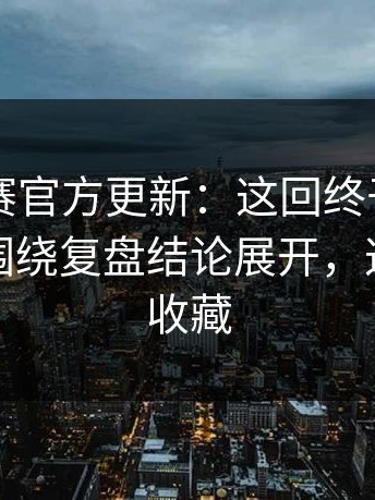 每日大赛官方更新：这回终于说明白更客观围绕复盘结论展开，这波值得收藏