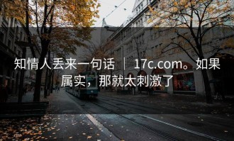 知情人丢来一句话 ｜ 17c.com。如果属实，那就太刺激了