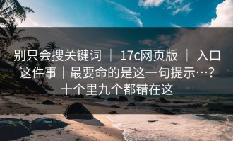 别只会搜关键词 ｜ 17c网页版 ｜ 入口这件事｜最要命的是这一句提示…？十个里九个都错在这