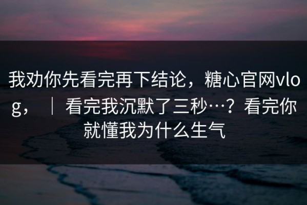 我劝你先看完再下结论，糖心官网vlog， ｜ 看完我沉默了三秒…？看完你就懂我为什么生气
