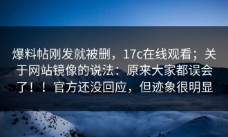 爆料帖刚发就被删，17c在线观看；关于网站镜像的说法：原来大家都误会了！！官方还没回应，但迹象很明显