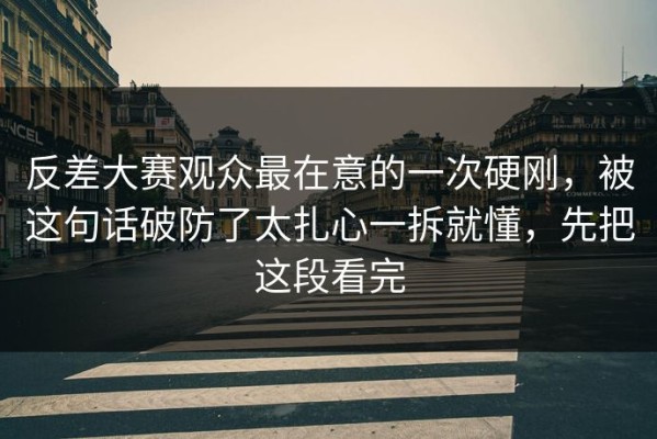反差大赛观众最在意的一次硬刚，被这句话破防了太扎心一拆就懂，先把这段看完
