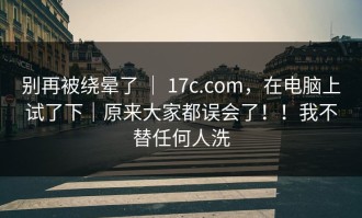 别再被绕晕了 ｜ 17c.com，在电脑上试了下｜原来大家都误会了！！我不替任何人洗