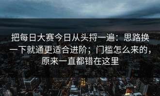 把每日大赛今日从头捋一遍：思路换一下就通更适合进阶；门槛怎么来的，原来一直都错在这里