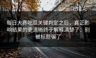 每日大赛吃瓜关键判定之后，真正影响结果的更清晰终于解释清楚了：别被标题骗了