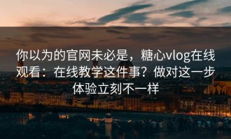 你以为的官网未必是，糖心vlog在线观看：在线教学这件事？做对这一步体验立刻不一样