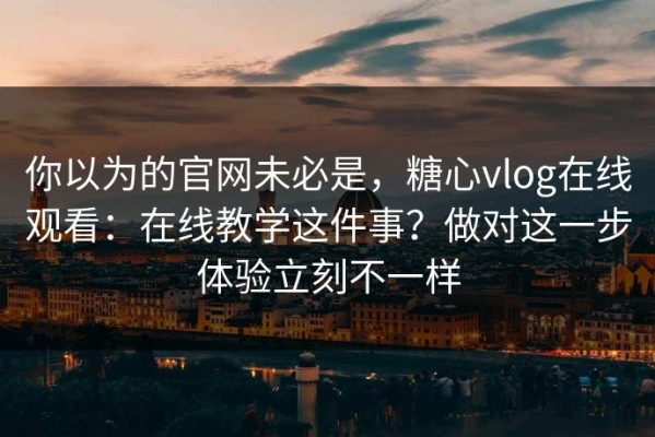 你以为的官网未必是，糖心vlog在线观看：在线教学这件事？做对这一步体验立刻不一样