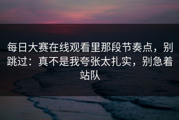 每日大赛在线观看里那段节奏点，别跳过：真不是我夸张太扎实，别急着站队