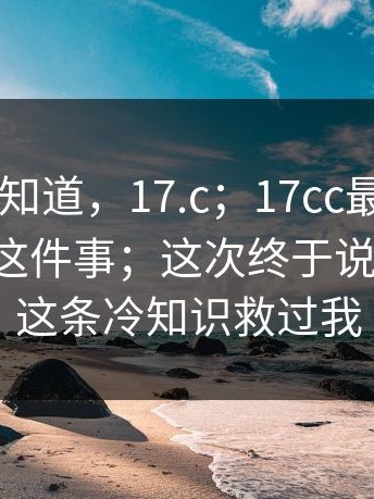 很多人不知道，17.c；17cc最新入口 - 网页版这件事；这次终于说清楚！！这条冷知识救过我