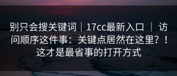 别只会搜关键词｜17cc最新入口 ｜ 访问顺序这件事：关键点居然在这里？！这才是最省事的打开方式