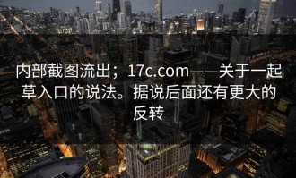 内部截图流出；17c.com——关于一起草入口的说法。据说后面还有更大的反转