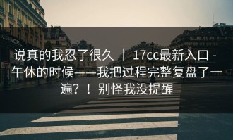 说真的我忍了很久 ｜ 17cc最新入口 - 午休的时候——我把过程完整复盘了一遍？！别怪我没提醒