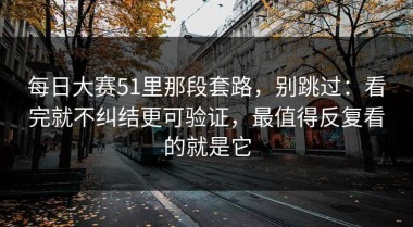 每日大赛51里那段套路，别跳过：看完就不纠结更可验证，最值得反复看的就是它
