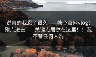 说真的我忍了很久——糖心官网vlog：刚点进去——关键点居然在这里！！我不替任何人洗