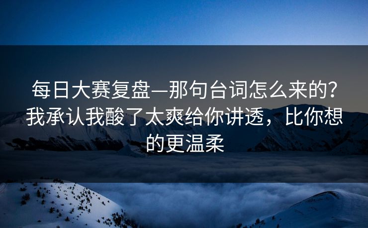每日大赛复盘—那句台词怎么来的？我承认我酸了太爽给你讲透，比你想的更温柔