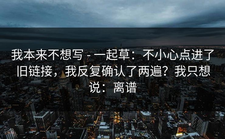我本来不想写 - 一起草:不小心点进了旧链接,我反复确认了两遍?我只想说:离谱 我本来不想写 - 一起草:不小心点进了旧链接,我反复确认了两遍?我只想说:离谱