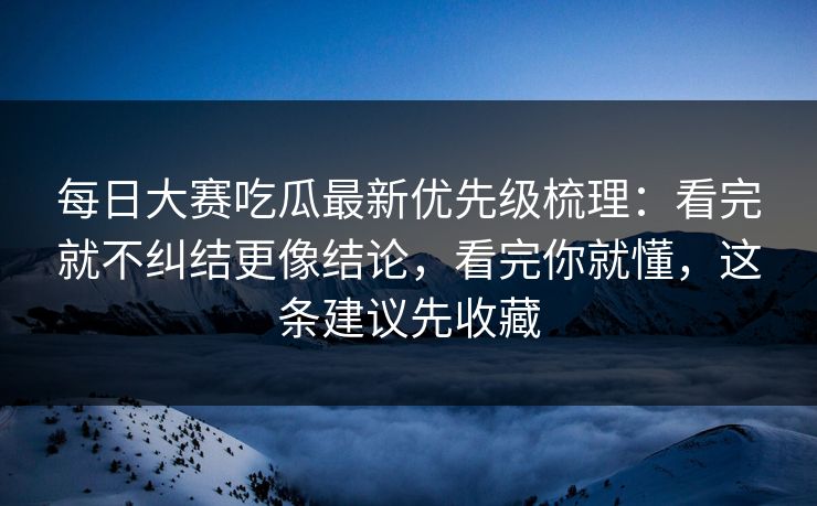每日大赛吃瓜最新优先级梳理:看完就不纠结更像结论,看完你就懂,这条建议先收藏 每日大赛吃瓜最新优先级梳理:看完就不纠结更像结论,看完你就懂,这条建议先收藏