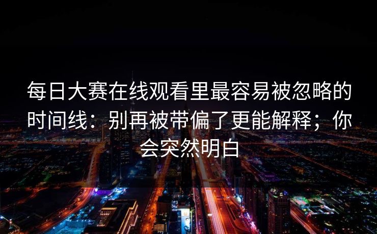 每日大赛在线观看里最容易被忽略的时间线：别再被带偏了更能解释；你会突然明白