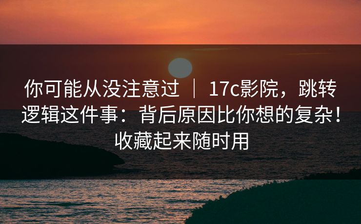 你可能从没注意过 ｜ 17c影院，跳转逻辑这件事：背后原因比你想的复杂！收藏起来随时用