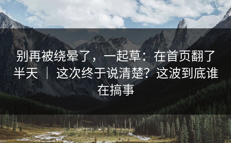 别再被绕晕了，一起草：在首页翻了半天 ｜ 这次终于说清楚？这波到底谁在搞事