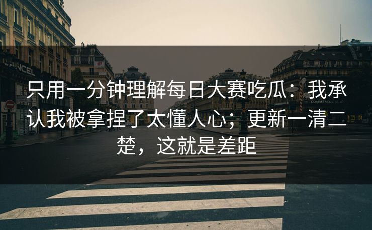 只用一分钟理解每日大赛吃瓜：我承认我被拿捏了太懂人心；更新一清二楚，这就是差距