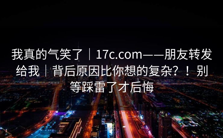 我真的气笑了｜17c.com——朋友转发给我｜背后原因比你想的复杂？！别等踩雷了才后悔