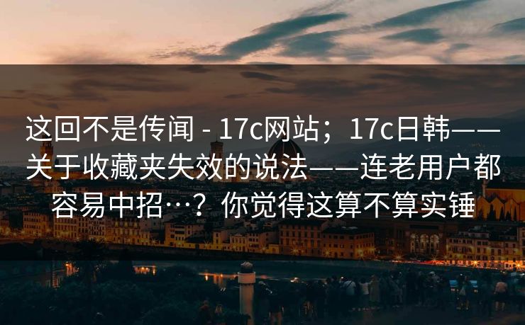 这回不是传闻 - 17c网站;17c日韩——关于收藏夹失效的说法——连老用户都容易中招…?你觉得这算不算实锤 这回不是传闻 - 17c网站;17c日韩——关于收藏夹失效的说法——连老用户都容易中招…?你觉得这算不算实锤
