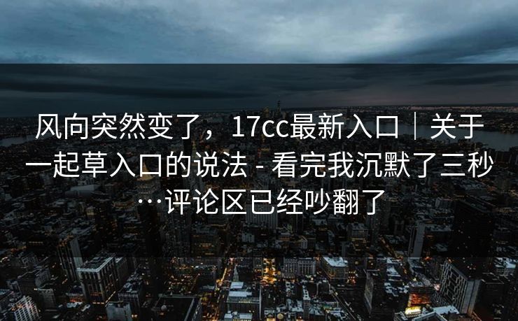 风向突然变了,17cc最新入口|关于一起草入口的说法 - 看完我沉默了三秒…评论区已经吵翻了 风向突然变了,17cc最新入口|关于一起草入口的说法 - 看完我沉默了三秒…评论区已经吵翻了