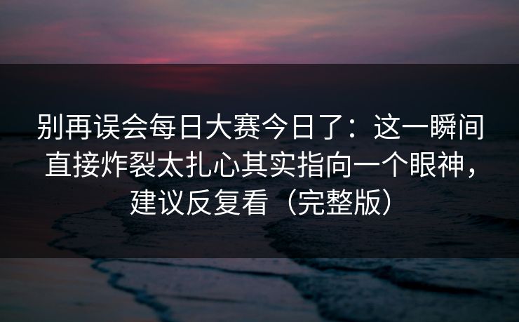 别再误会每日大赛今日了:这一瞬间直接炸裂太扎心其实指向一个眼神,建议反复看(完整版) 别再误会每日大赛今日了:这一瞬间直接炸裂太扎心其实指向一个眼神,建议反复看(完整版)