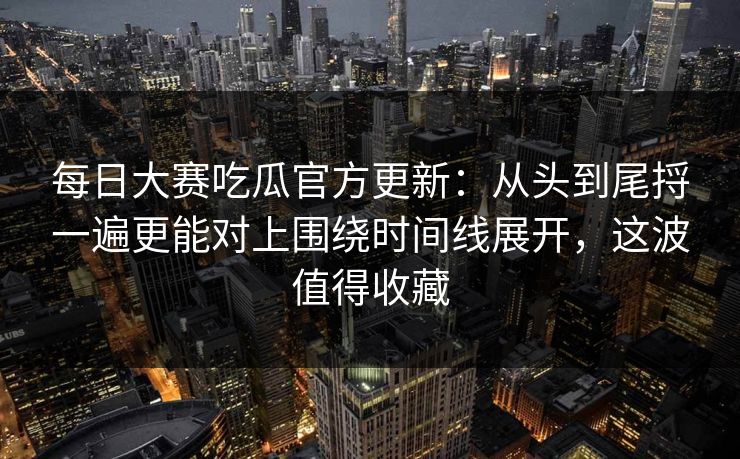 每日大赛吃瓜官方更新:从头到尾捋一遍更能对上围绕时间线展开,这波值得收藏 每日大赛吃瓜官方更新:从头到尾捋一遍更能对上围绕时间线展开,这波值得收藏