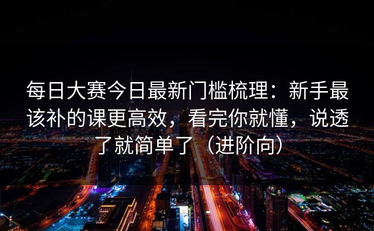 每日大赛今日最新门槛梳理：新手最该补的课更高效，看完你就懂，说透了就简单了（进阶向）