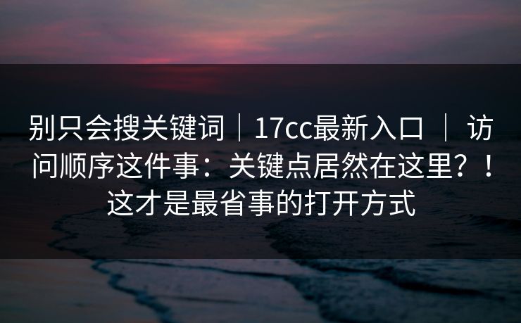 别只会搜关键词|17cc最新入口 | 访问顺序这件事:关键点居然在这里?!这才是最省事的打开方式 别只会搜关键词|17cc最新入口 | 访问顺序这件事:关键点居然在这里?!这才是最省事的打开方式
