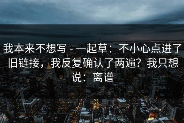 我本来不想写 - 一起草：不小心点进了旧链接，我反复确认了两遍？我只想说：离谱