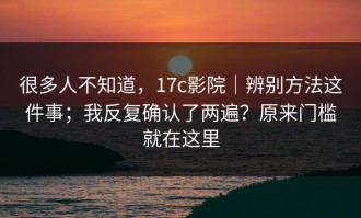 很多人不知道，17c影院｜辨别方法这件事；我反复确认了两遍？原来门槛就在这里