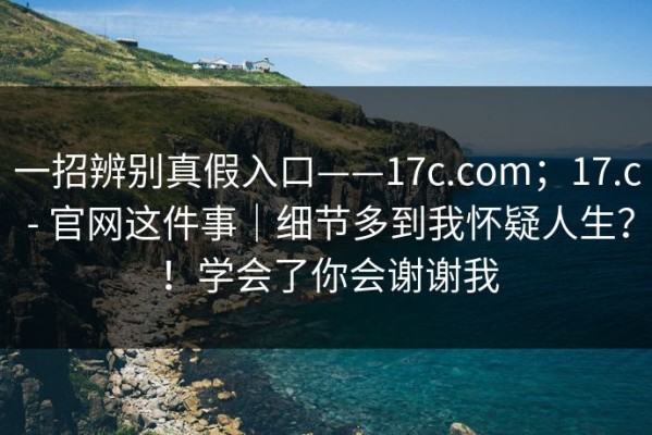 一招辨别真假入口——17c.com；17.c - 官网这件事｜细节多到我怀疑人生？！学会了你会谢谢我
