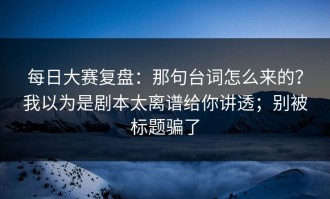 每日大赛复盘：那句台词怎么来的？我以为是剧本太离谱给你讲透；别被标题骗了