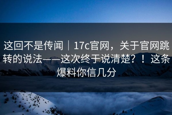 这回不是传闻｜17c官网，关于官网跳转的说法——这次终于说清楚？！这条爆料你信几分