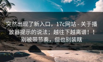 突然出现了新入口，17c网站 - 关于播放器提示的说法；越往下越离谱！！别被带节奏，但也别装瞎